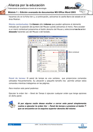 Módulo 1 :: Edición avanzada de documentos MS Office Word 2003

hacemos clic en la ficha Ver y, a continuación, activamos la casilla Barra de estado en el
área Mostrar.

Menús contextuales: Contienen sólo órdenes que pueden aplicarse al elemento
indicado por la posición del puntero del Mouse cuando activamos el menú. Para acceder
a un menú contextual pulsaremos el botón derecho del Mouse y seleccionamos la orden
deseada haciendo uso del Mouse o del teclado.




                                                                                  Menú contextual




Panel de tareas: El panel de tareas es una ventana que proporciona comandos
utilizados frecuentemente. Su ubicación y pequeño tamaño nos permite utilizar estos
comandos mientras trabajamos en las páginas.

Para mostrar este panel podemos:

Ejecutar la orden Ver – Panel de Tareas ó ejecutar cualquier orden que tenga opciones
en dicho panel.



          Si por alguna razón desea ocultar o cerrar este panel simplemente
          vuelva a ejecutar la orden Ver – Panel de tareas o presione el botón
          que se encuentra en la esquina superior derecha del mismo.




pág. 4                        UOPE :: Uso de Office en las Prácticas Educativas
 