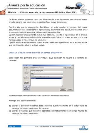 Módulo 1 :: Edición avanzada de documentos MS Office Word 2003


De forma similar podemos crear una hipervínculo a un documento que aún no hemos
creado, para lo cual elegiremos la opción Crear nuevo documento.

Nombre del nuevo documento: Escribimos en este cuadro el nombre del nuevo
documento al cual se realizará el hipervínculo; asumirá la ruta activa, si deseamos crear
el documento en otra carpeta, utilizamos el botón Cambiar.
Opción Modificar el documento nuevo más adelante: Inserta el hipervínculo en el archivo
actual y crea el nuevo archivo en la ubicación especificada. El nuevo archivo con el que
hemos creado el hipervínculo no se abrirá.
Opción Modificar el documento nuevo ahora: Inserta el hipervínculo en el archivo actual
y, a continuación, abre el archivo nuevo.



Crear un vínculo a una dirección de correo electrónico.

Esta opción nos permitirá crear un vínculo, cuya ejecución no llevará a la ventana de
mensaje.




Podemos crear un hipervínculo a una Dirección de correo electrónico.

Al elegir esta opción debemos:

1) Escribir la dirección de correo. Ésta aparecerá automáticamente en el campo Para del
   mensaje de correo electrónico del usuario.
2) Escribir el Asunto: que deseamos aparezca automáticamente en el campo Asunto del
   mensaje de correo electrónico.




pág. 59                      UOPE :: Uso de Office en las Prácticas Educativas
 