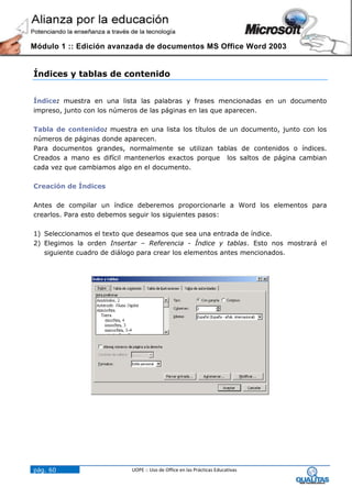 Módulo 1 :: Edición avanzada de documentos MS Office Word 2003


Índices y tablas de contenido


Índice: muestra en una lista las palabras y frases mencionadas en un documento
impreso, junto con los números de las páginas en las que aparecen.

Tabla de contenido: muestra en una lista los títulos de un documento, junto con los
números de páginas donde aparecen.
Para documentos grandes, normalmente se utilizan tablas de contenidos o índices.
Creados a mano es difícil mantenerlos exactos porque los saltos de página cambian
cada vez que cambiamos algo en el documento.

Creación de Índices

Antes de compilar un índice deberemos proporcionarle a Word los elementos para
crearlos. Para esto debemos seguir los siguientes pasos:

1) Seleccionamos el texto que deseamos que sea una entrada de índice.
2) Elegimos la orden Insertar – Referencia - Índice y tablas. Esto nos mostrará el
   siguiente cuadro de diálogo para crear los elementos antes mencionados.




pág. 60                    UOPE :: Uso de Office en las Prácticas Educativas
 