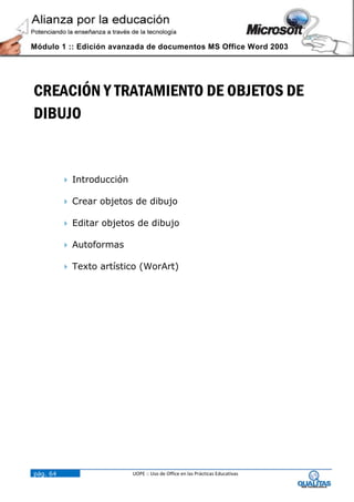 Módulo 1 :: Edición avanzada de documentos MS Office Word 2003




CREACIÓN Y TRATAMIENTO DE OBJETOS DE
DIBUJO


           Introducción

           Crear objetos de dibujo

           Editar objetos de dibujo

           Autoformas

           Texto artístico (WorArt)




pág. 64                    UOPE :: Uso de Office en las Prácticas Educativas
 