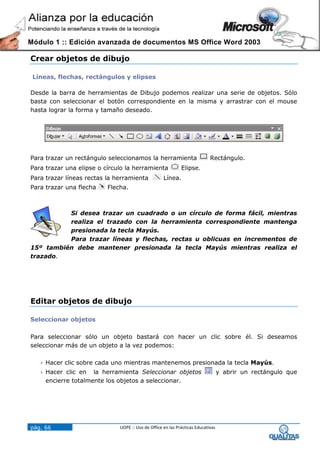 Módulo 1 :: Edición avanzada de documentos MS Office Word 2003

Crear objetos de dibujo

 Líneas, flechas, rectángulos y elipses

Desde la barra de herramientas de Dibujo podemos realizar una serie de objetos. Sólo
basta con seleccionar el botón correspondiente en la misma y arrastrar con el mouse
hasta lograr la forma y tamaño deseado.




Para trazar un rectángulo seleccionamos la herramienta                      Rectángulo.
Para trazar una elipse o círculo la herramienta              Elipse.
Para trazar líneas rectas la herramienta            Línea.
Para trazar una flecha    Flecha.



          Si desea trazar un cuadrado o un círculo de forma fácil, mientras
          realiza el trazado con la herramienta correspondiente mantenga
          presionada la tecla Mayús.
          Para trazar líneas y flechas, rectas u oblicuas en incrementos de
15º también debe mantener presionada la tecla Mayús mientras realiza el
trazado.




Editar objetos de dibujo

Seleccionar objetos

Para seleccionar sólo un objeto bastará con hacer un clic sobre él. Si deseamos
seleccionar más de un objeto a la vez podemos:

    Hacer clic sobre cada uno mientras mantenemos presionada la tecla Mayús.
    Hacer clic en   la herramienta Seleccionar objetos                           y abrir un rectángulo que
     encierre totalmente los objetos a seleccionar.




pág. 66                       UOPE :: Uso de Office en las Prácticas Educativas
 