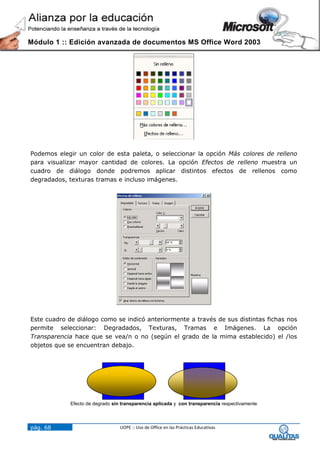 Módulo 1 :: Edición avanzada de documentos MS Office Word 2003




Podemos elegir un color de esta paleta, o seleccionar la opción Más colores de relleno
para visualizar mayor cantidad de colores. La opción Efectos de relleno muestra un
cuadro de diálogo donde podremos aplicar distintos efectos de rellenos como
degradados, texturas tramas e incluso imágenes.




Este cuadro de diálogo como se indicó anteriormente a través de sus distintas fichas nos
permite seleccionar: Degradados, Texturas, Tramas e Imágenes. La opción
Transparencia hace que se vea/n o no (según el grado de la mima establecido) el /los
objetos que se encuentran debajo.




             Efecto de degrado sin transparencia aplicada y con transparencia respectivamente




pág. 68                           UOPE :: Uso de Office en las Prácticas Educativas
 