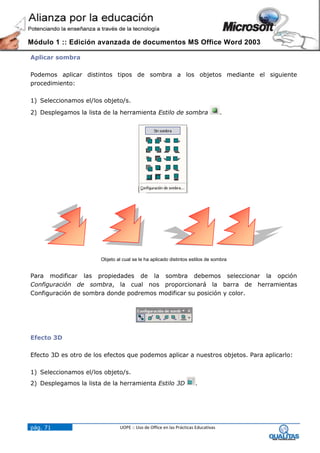 Módulo 1 :: Edición avanzada de documentos MS Office Word 2003

Aplicar sombra

Podemos aplicar distintos tipos de sombra a los objetos mediante el siguiente
procedimiento:

1) Seleccionamos el/los objeto/s.
2) Desplegamos la lista de la herramienta Estilo de sombra                          .




                       Objeto al cual se le ha aplicado distintos estilos de sombra


Para modificar las propiedades de la sombra debemos seleccionar la opción
Configuración de sombra, la cual nos proporcionará la barra de herramientas
Configuración de sombra donde podremos modificar su posición y color.




Efecto 3D

Efecto 3D es otro de los efectos que podemos aplicar a nuestros objetos. Para aplicarlo:

1) Seleccionamos el/los objeto/s.
2) Desplegamos la lista de la herramienta Estilo 3D                   .




pág. 71                         UOPE :: Uso de Office en las Prácticas Educativas
 
