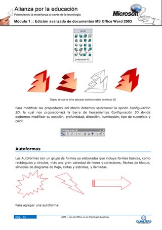 Módulo 1 :: Edición avanzada de documentos MS Office Word 2003




                      Objeto al cual se le ha aplicado distintos estilos de efecto 3D


Para modificar las propiedades del efecto debemos seleccionar la opción Configuración
3D, la cual nos proporcionará la barra de herramientas Configuración 3D donde
podremos modificar su posición, profundidad, dirección, iluminación, tipo de superficie y
color.




Autoformas

Las Autoformas son un grupo de formas ya elaboradas que incluye formas básicas, como
rectángulos y círculos, más una gran variedad de líneas y conectores, flechas de bloque,
símbolos de diagrama de flujo, cintas y estrellas, y llamadas.




Para agregar una autoforma:


pág. 72                         UOPE :: Uso de Office en las Prácticas Educativas
 