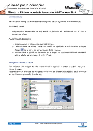 Módulo 1 :: Edición avanzada de documentos MS Office Word 2003

Insertar un clip

Para insertar un clip podemos realizar cualquiera de los siguientes procedimientos:

Arrastrar y soltar

  Simplemente arrastramos el clip hasta la posición del documento en la que lo
   deseamos colocar.

Mediante el Portapapeles

   1) Seleccionamos el clip que deseamos insertar.
   2) Seleccionamos la orden Copiar del menú de opciones o presionamos el botón

      Copiar      de la barra de herramientas de la ventana.
   3) Posicionamos el punto de inserción en el lugar del documento donde deseamos
      colocar el clip y ejecutamos la orden Pegar.



Imágenes desde Archivo

Para insertar una imagen de esta forma debemos ejecutar la orden Insertar – Imagen –
Desde Archivo.
Podemos buscar archivos de imágenes guardados en diferentes carpetas. Estos deberán
ser localizados para poder insertarlos.




pág. 79                       UOPE :: Uso de Office en las Prácticas Educativas
 