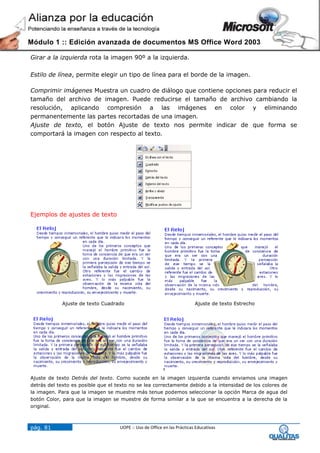 Módulo 1 :: Edición avanzada de documentos MS Office Word 2003

Girar a la izquierda rota la imagen 90º a la izquierda.

Estilo de línea, permite elegir un tipo de línea para el borde de la imagen.

Comprimir imágenes Muestra un cuadro de diálogo que contiene opciones para reducir el
tamaño del archivo de imagen. Puede reducirse el tamaño de archivo cambiando la
resolución, aplicando compresión a las imágenes en color y eliminando
permanentemente las partes recortadas de una imagen.
Ajuste de texto, el botón Ajuste de texto nos permite indicar de que forma se
comportará la imagen con respecto al texto.




Ejemplos de ajustes de texto




            Ajuste de texto Cuadrado                                      Ajuste de texto Estrecho




Ajuste de texto Detrás del texto. Como sucede en la imagen izquierda cuando enviamos una imagen
detrás del texto es posible que el texto no se lea correctamente debido a la intensidad de los colores de
la imagen. Para que la imagen se muestre más tenue podemos seleccionar la opción Marca de agua del
botón Color, para que la imagen se muestre de forma similar a la que se encuentra a la derecha de la
original.



pág. 81                             UOPE :: Uso de Office en las Prácticas Educativas
 