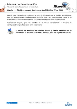 Módulo 1 :: Edición avanzada de documentos MS Office Word 2003


Definir color transparente, Configura el color transparente de la imagen seleccionada.
Una vez seleccionada la herramienta hacemos clic en el color que deseamos convertir en
transparente. Esta herramienta sólo funciona con imágenes como mapas de bits.

Restablecer imagen, quita los recortes de la imagen seleccionada y devuelve la
configuración original de color, brillo y contraste.


          La forma de modificar el tamaño, mover y copiar imágenes es la
          misma que la descrita en el Tema anterior para los objetos de dibujo.




pág. 82                     UOPE :: Uso de Office en las Prácticas Educativas
 