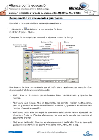 Módulo 1 :: Edición avanzada de documentos MS Office Word 2003

Recuperación de documentos guardados

Para abrir o recuperar archivos ya creados accedemos a:


1) Botón Abrir    de la barra de herramientas Estándar.
2) Orden Archivo – Abrir....

Cualquiera de estas opciones mostrará el siguiente cuadro de diálogo:

                                   Explorar en el Web                    Eliminar

    Seleccionamos el lugar               Subir nivel
                                                                             Nueva carpeta
      donde se buscará el        Carpeta explorada
                                                                                 Vistas
                  archivo            anteriormente




Desplegando la lista proporcionada por el botón Abrir, tendremos opciones de cómo
deseamos abrir el documento seleccionado:

  Abrir: Abre el documento permitiéndonos hacer modificaciones y guardar las
   mismas.

  Abrir como sólo lectura: Abre el documento, nos permite realizar modificaciones,
   pero no guardarlas en el mismo documento. Podemos sí, guardar el archivo con otro
   nombre y/o en otra ubicación.

  Abrir como copia: Abre una copia del documento seleccionado, la cual aparecerá con
   el nombre Copia de (Nombre documento), se crea en la carpeta que contiene el
   documento original.

  Abrir en el explorador: Para ver un documento en el explorador Web, es necesario
   guardarlo en un formato de página Web, como .htm, .html, .htx o .asp.


pág. 7                       UOPE :: Uso de Office en las Prácticas Educativas
 