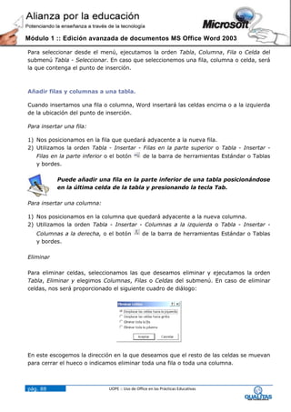 Módulo 1 :: Edición avanzada de documentos MS Office Word 2003

Para seleccionar desde el menú, ejecutamos la orden Tabla, Columna, Fila o Celda del
submenú Tabla - Seleccionar. En caso que seleccionemos una fila, columna o celda, será
la que contenga el punto de inserción.



Añadir filas y columnas a una tabla.

Cuando insertamos una fila o columna, Word insertará las celdas encima o a la izquierda
de la ubicación del punto de inserción.

Para insertar una fila:

1) Nos posicionamos en la fila que quedará adyacente a la nueva fila.
2) Utilizamos la orden Tabla - Insertar - Filas en la parte superior o Tabla - Insertar -
   Filas en la parte inferior o el botón          de la barra de herramientas Estándar o Tablas
   y bordes.

           Puede añadir una fila en la parte inferior de una tabla posicionándose
           en la última celda de la tabla y presionando la tecla Tab.

Para insertar una columna:

1) Nos posicionamos en la columna que quedará adyacente a la nueva columna.
2) Utilizamos la orden Tabla - Insertar - Columnas a la izquierda o Tabla - Insertar -
   Columnas a la derecha, o el botón             de la barra de herramientas Estándar o Tablas
   y bordes.

Eliminar

Para eliminar celdas, seleccionamos las que deseamos eliminar y ejecutamos la orden
Tabla, Eliminar y elegimos Columnas, Filas o Celdas del submenú. En caso de eliminar
celdas, nos será proporcionado el siguiente cuadro de diálogo:




En este escogemos la dirección en la que deseamos que el resto de las celdas se muevan
para cerrar el hueco o indicamos eliminar toda una fila o toda una columna.



pág. 88                        UOPE :: Uso de Office en las Prácticas Educativas
 