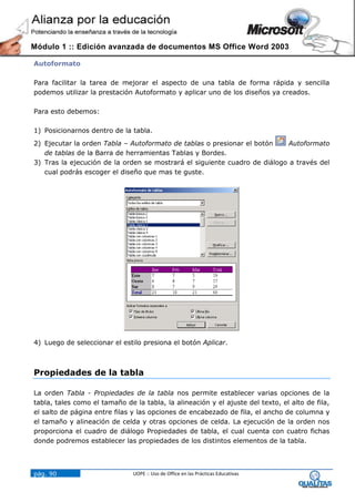 Módulo 1 :: Edición avanzada de documentos MS Office Word 2003

Autoformato

Para facilitar la tarea de mejorar el aspecto de una tabla de forma rápida y sencilla
podemos utilizar la prestación Autoformato y aplicar uno de los diseños ya creados.

Para esto debemos:

1) Posicionarnos dentro de la tabla.
2) Ejecutar la orden Tabla – Autoformato de tablas o presionar el botón    Autoformato
   de tablas de la Barra de herramientas Tablas y Bordes.
3) Tras la ejecución de la orden se mostrará el siguiente cuadro de diálogo a través del
   cual podrás escoger el diseño que mas te guste.




4) Luego de seleccionar el estilo presiona el botón Aplicar.



Propiedades de la tabla

La orden Tabla - Propiedades de la tabla nos permite establecer varias opciones de la
tabla, tales como el tamaño de la tabla, la alineación y el ajuste del texto, el alto de fila,
el salto de página entre filas y las opciones de encabezado de fila, el ancho de columna y
el tamaño y alineación de celda y otras opciones de celda. La ejecución de la orden nos
proporciona el cuadro de diálogo Propiedades de tabla, el cual cuenta con cuatro fichas
donde podremos establecer las propiedades de los distintos elementos de la tabla.




pág. 90                        UOPE :: Uso de Office en las Prácticas Educativas
 