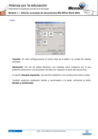 Módulo 1 :: Edición avanzada de documentos MS Office Word 2003


Tabla




 Tamaño: En este configuraremos el ancho total de la tabla y la unidad de medida
  utilizada.

 Alineación: Por ser las tablas flotantes, son tratadas como imágenes por lo que
  podemos seleccionar una alineación de ellas con respecto al texto del documento.

 La opción Sangría izquierda, nos permite establecer una sangría para toda la tabla.

 También podemos establecer bordes y sombreados a la tabla, utilizando el botón
  Bordes y sombreado.




pág. 91                     UOPE :: Uso de Office en las Prácticas Educativas
 
