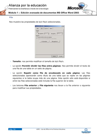 Módulo 1 :: Edición avanzada de documentos MS Office Word 2003

Fila

Nos muestra las propiedades de la/s fila/s seleccionadas.




  Tamaño: nos permite modificar el tamaño de la/s fila/s.

  La opción Permitir dividir las filas entre páginas: Nos permite dividir el texto de
   una fila de una tabla en un salto de página.

  La opción Repetir como fila de encabezado en cada página: Las filas
   seleccionadas aparecerán como título de una tabla que se repite en las páginas
   siguientes si la tabla ocupa más de una página. Esta opción sólo está disponible si
   entre las filas seleccionadas está incluida la fila superior de la tabla.

  Los botones Fila anterior y Fila siguiente nos llevan a la fila anterior o siguiente
   para modificar sus propiedades.




pág. 92                      UOPE :: Uso de Office en las Prácticas Educativas
 