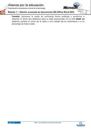 Módulo 1 :: Edición avanzada de documentos MS Office Word 2003

  Tamaño: Activamos la casilla de verificación Ancho preferido y escribimos o
   elegimos el ancho que deseamos para la celda seleccionada. En la lista Medir en
   podemos cambiar el ancho de la celda a una medida fija en centímetros o a un
   porcentaje de toda la tabla.




pág. 94                    UOPE :: Uso de Office en las Prácticas Educativas
 