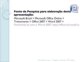 Fonte de Pesquisa para elaboração desta apresentação: Microsoft Brasil > Microsoft Office Online > Treinamento > Office 2007 > Word 2007 >  Familiarize-se com o Word 2007: http://office.microsoft.com/training/training.aspx?AssetID=RC100664431046 Word- Editor de texto. Pedagogia - Informática - Prof.ª Andréa. 