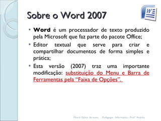Sobre o Word 2007 Word  é um processador de texto produzido pela Microsoft que faz parte do pacote Office; Editor textual que serve para criar e compartilhar documentos de forma simples e prática; Esta versão (2007) traz uma importante modificação:  substituição do Menu e Barra de Ferramentas pela “Faixa de Opções”.  Pedagogia - Informática - Prof.ª Andréa. Word- Editor de texto. 