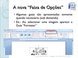 A nova “Faixa de Opções” Algumas guias são apresentadas somente quando necessário (sob demanda).  Ex.: Ao selecionar uma imagem aparece a Guia “Formatar” Pedagogia - Informática - Prof.ª Andréa. Word- Editor de texto. 