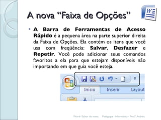 A nova “Faixa de Opções” A Barra de Ferramentas de Acesso Rápido  é a pequena área na parte superior direita da Faixa de Opções. Ela contém os itens que você usa com freqüência:  Salvar ,  Desfazer  e  Repetir . Você pode adicionar seus comandos favoritos a ela para que estejam disponíveis não importando em que guia você esteja. Pedagogia - Informática - Prof.ª Andréa. Word- Editor de texto. 