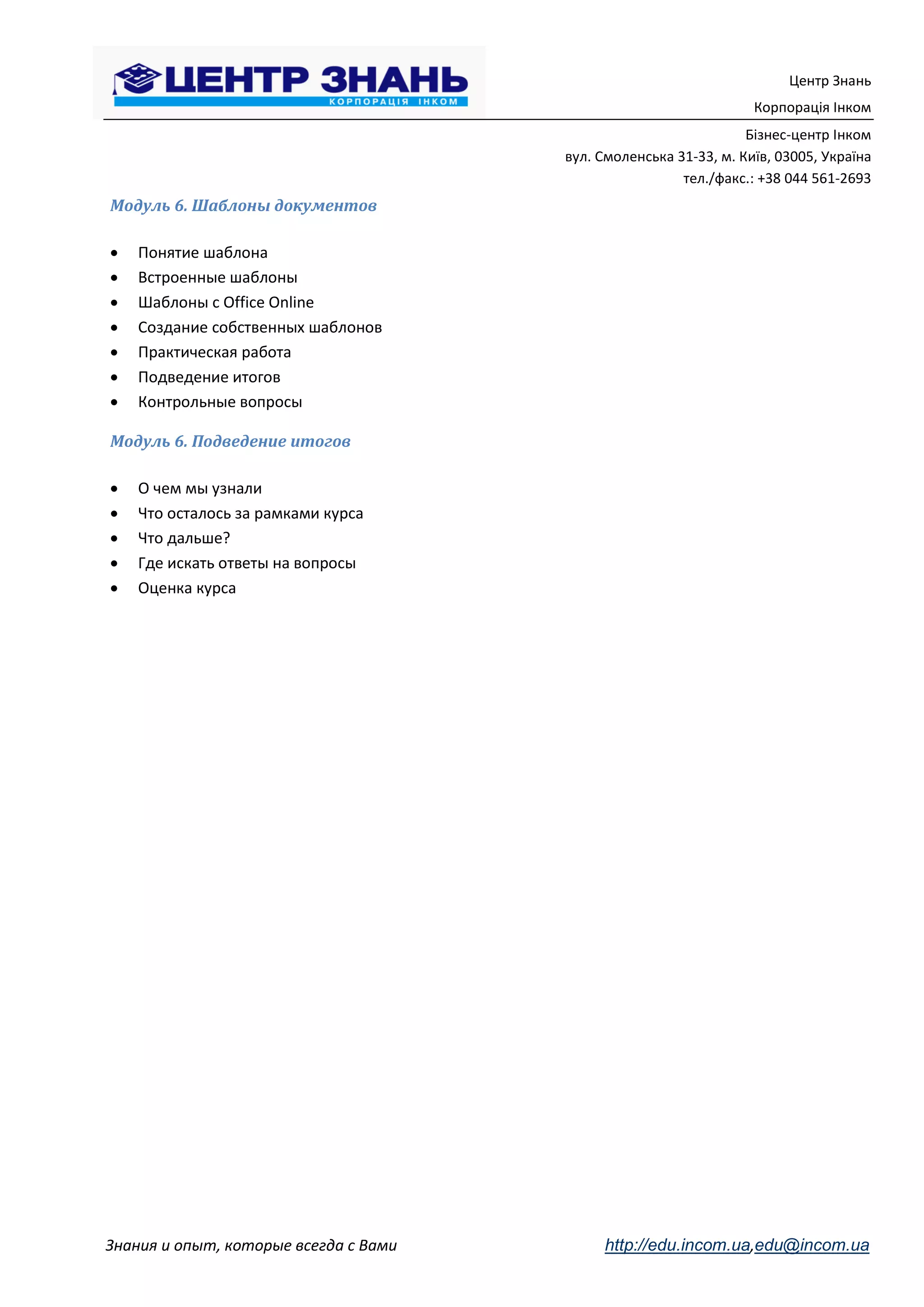 Центр Знань
                                                                   Корпорація Інком
                                                                  Бізнес-центр Інком
                                       вул. Смоленська 31-33, м. Київ, 03005, Україна
                                                        тел./факс.: +38 044 561-2693
Модуль 6. Шаблоны документов

   Понятие шаблона
   Встроенные шаблоны
   Шаблоны с Office Online
   Создание собственных шаблонов
   Практическая работа
   Подведение итогов
   Контрольные вопросы

Модуль 6. Подведение итогов

   О чем мы узнали
   Что осталось за рамками курса
   Что дальше?
   Где искать ответы на вопросы
   Оценка курса




Знания и опыт, которые всегда с Вами        http://edu.incom.ua,edu@incom.ua
 