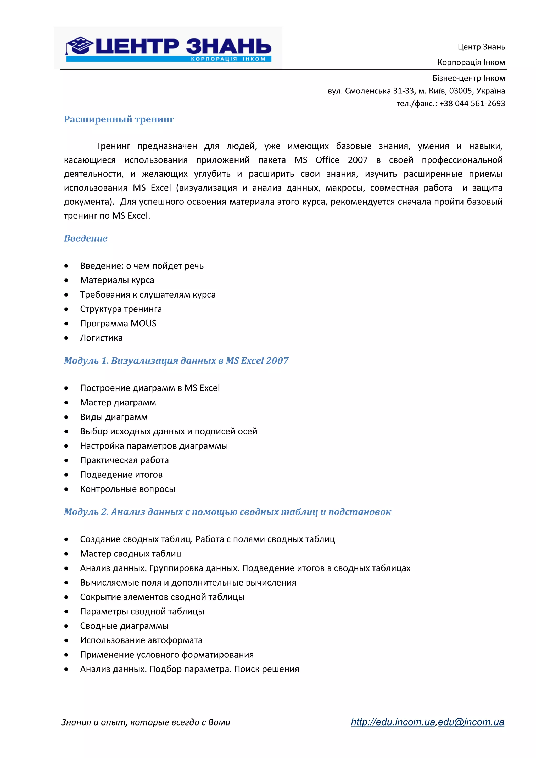 Центр Знань
                                                                                     Корпорація Інком
                                                                                    Бізнес-центр Інком
                                                         вул. Смоленська 31-33, м. Київ, 03005, Україна
                                                                          тел./факс.: +38 044 561-2693
Расширенный тренинг

       Тренинг предназначен для людей, уже имеющих базовые знания, умения и навыки,
касающиеся использования приложений пакета MS Office 2007 в своей профессиональной
деятельности, и желающих углубить и расширить свои знания, изучить расширенные приемы
использования MS Excel (визуализация и анализ данных, макросы, совместная работа и защита
документа). Для успешного освоения материала этого курса, рекомендуется сначала пройти базовый
тренинг по MS Excel.

Введение

   Введение: о чем пойдет речь
   Материалы курса
   Требования к слушателям курса
   Структура тренинга
   Программа MOUS
   Логистика

Модуль 1. Визуализация данных в MS Excel 2007

   Построение диаграмм в MS Excel
   Мастер диаграмм
   Виды диаграмм
   Выбор исходных данных и подписей осей
   Настройка параметров диаграммы
   Практическая работа
   Подведение итогов
   Контрольные вопросы

Модуль 2. Анализ данных с помощью сводных таблиц и подстановок

   Создание сводных таблиц. Работа с полями сводных таблиц
   Мастер сводных таблиц
   Анализ данных. Группировка данных. Подведение итогов в сводных таблицах
   Вычисляемые поля и дополнительные вычисления
   Сокрытие элементов сводной таблицы
   Параметры сводной таблицы
   Сводные диаграммы
   Использование автоформата
   Применение условного форматирования
   Анализ данных. Подбор параметра. Поиск решения




Знания и опыт, которые всегда с Вами                          http://edu.incom.ua,edu@incom.ua
 