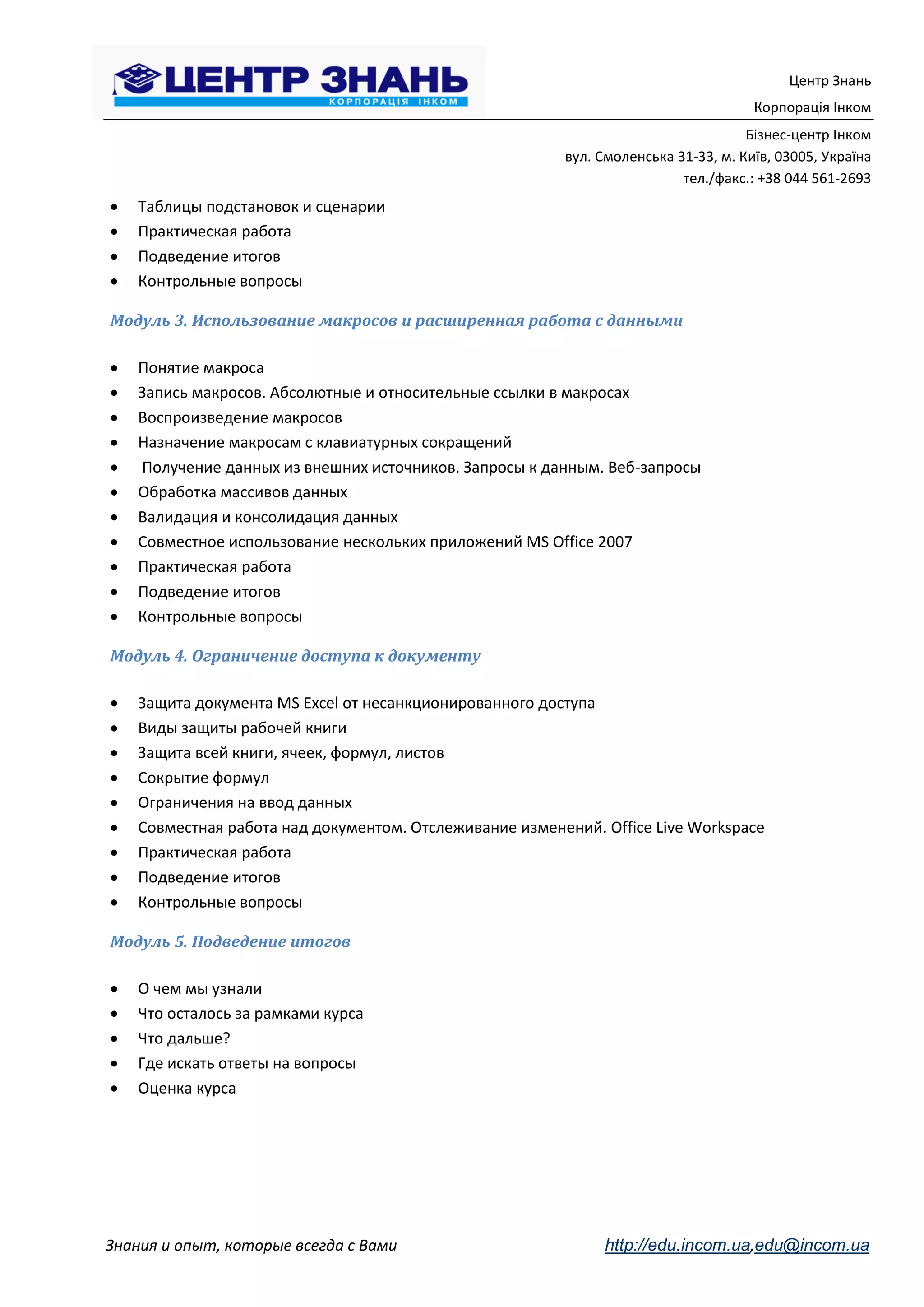Центр Знань
                                                                                     Корпорація Інком
                                                                                    Бізнес-центр Інком
                                                         вул. Смоленська 31-33, м. Київ, 03005, Україна
                                                                          тел./факс.: +38 044 561-2693
   Таблицы подстановок и сценарии
   Практическая работа
   Подведение итогов
   Контрольные вопросы

Модуль 3. Использование макросов и расширенная работа с данными

   Понятие макроса
   Запись макросов. Абсолютные и относительные ссылки в макросах
   Воспроизведение макросов
   Назначение макросам с клавиатурных сокращений
   Получение данных из внешних источников. Запросы к данным. Веб-запросы
   Обработка массивов данных
   Валидация и консолидация данных
   Совместное использование нескольких приложений MS Office 2007
   Практическая работа
   Подведение итогов
   Контрольные вопросы

Модуль 4. Ограничение доступа к документу

   Защита документа MS Excel от несанкционированного доступа
   Виды защиты рабочей книги
   Защита всей книги, ячеек, формул, листов
   Сокрытие формул
   Ограничения на ввод данных
   Совместная работа над документом. Отслеживание изменений. Office Live Workspace
   Практическая работа
   Подведение итогов
   Контрольные вопросы

Модуль 5. Подведение итогов

   О чем мы узнали
   Что осталось за рамками курса
   Что дальше?
   Где искать ответы на вопросы
   Оценка курса




Знания и опыт, которые всегда с Вами                          http://edu.incom.ua,edu@incom.ua
 