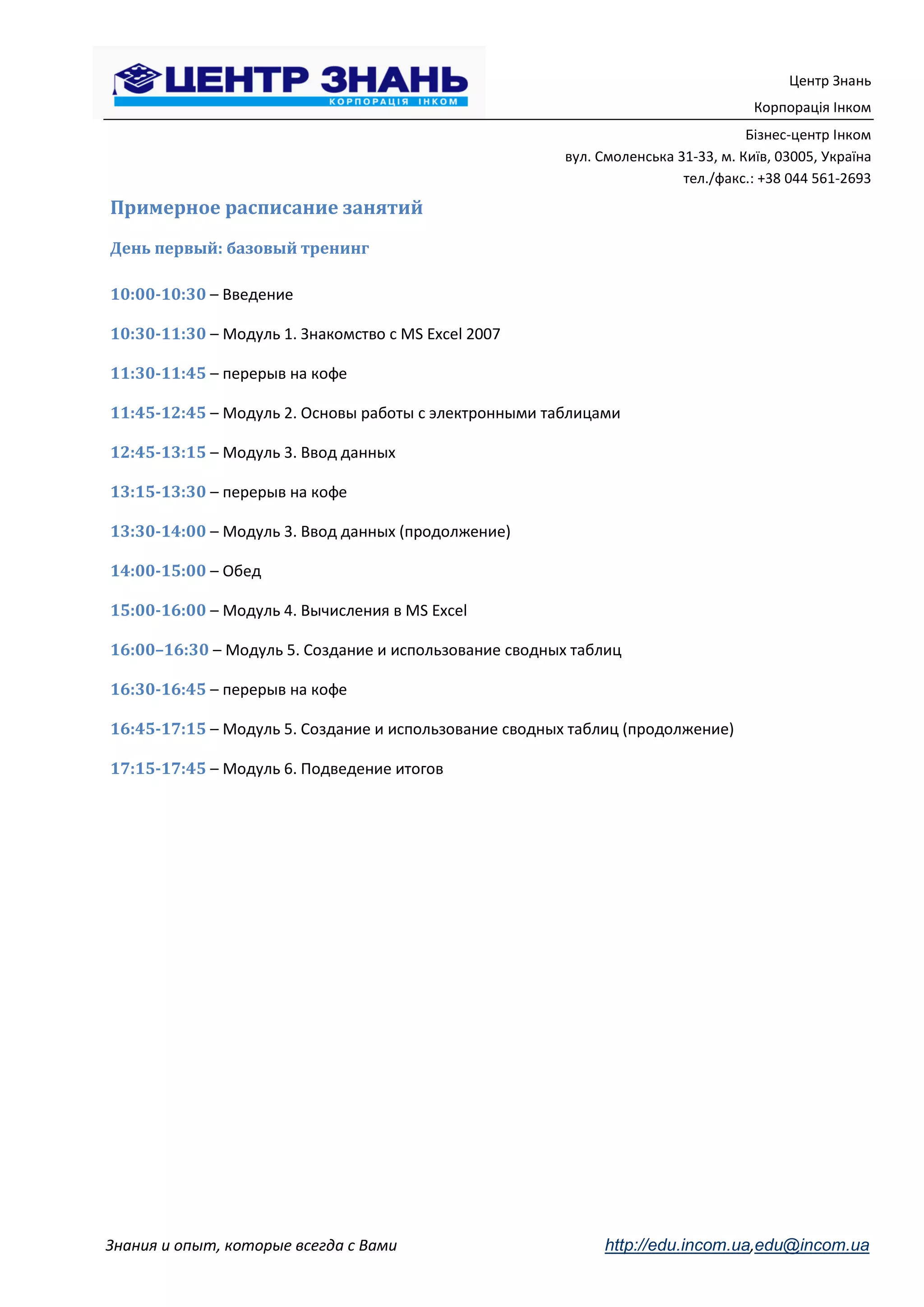 Центр Знань
                                                                                    Корпорація Інком
                                                                                   Бізнес-центр Інком
                                                        вул. Смоленська 31-33, м. Київ, 03005, Україна
                                                                         тел./факс.: +38 044 561-2693
Примерное расписание занятий
День первый: базовый тренинг

10:00-10:30 – Введение

10:30-11:30 – Модуль 1. Знакомство с MS Excel 2007

11:30-11:45 – перерыв на кофе

11:45-12:45 – Модуль 2. Основы работы с электронными таблицами

12:45-13:15 – Модуль 3. Ввод данных

13:15-13:30 – перерыв на кофе

13:30-14:00 – Модуль 3. Ввод данных (продолжение)

14:00-15:00 – Обед

15:00-16:00 – Модуль 4. Вычисления в MS Excel

16:00–16:30 – Модуль 5. Создание и использование сводных таблиц

16:30-16:45 – перерыв на кофе

16:45-17:15 – Модуль 5. Создание и использование сводных таблиц (продолжение)

17:15-17:45 – Модуль 6. Подведение итогов




Знания и опыт, которые всегда с Вами                         http://edu.incom.ua,edu@incom.ua
 