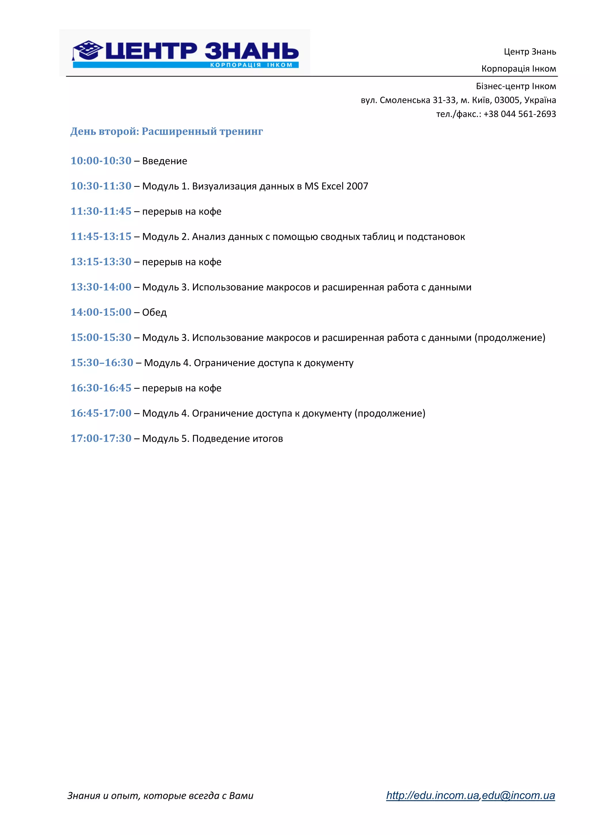 Центр Знань
                                                                                      Корпорація Інком
                                                                                     Бізнес-центр Інком
                                                          вул. Смоленська 31-33, м. Київ, 03005, Україна
                                                                           тел./факс.: +38 044 561-2693
День второй: Расширенный тренинг

10:00-10:30 – Введение

10:30-11:30 – Модуль 1. Визуализация данных в MS Excel 2007

11:30-11:45 – перерыв на кофе

11:45-13:15 – Модуль 2. Анализ данных с помощью сводных таблиц и подстановок

13:15-13:30 – перерыв на кофе

13:30-14:00 – Модуль 3. Использование макросов и расширенная работа с данными

14:00-15:00 – Обед

15:00-15:30 – Модуль 3. Использование макросов и расширенная работа с данными (продолжение)

15:30–16:30 – Модуль 4. Ограничение доступа к документу

16:30-16:45 – перерыв на кофе

16:45-17:00 – Модуль 4. Ограничение доступа к документу (продолжение)

17:00-17:30 – Модуль 5. Подведение итогов




Знания и опыт, которые всегда с Вами                           http://edu.incom.ua,edu@incom.ua
 