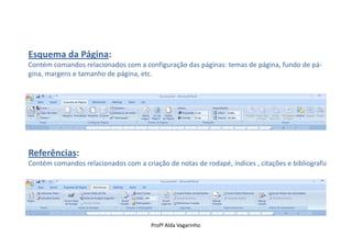 Esquema da Página:
Contém comandos relacionados com a configuração das páginas: temas de página, fundo de pá-
gina, margens e tamanho de página, etc.




Referências:
Contém comandos relacionados com a criação de notas de rodapé, índices , citações e bibliografia.




                                       Profª Alda Vagarinho
 