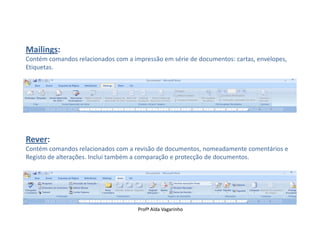 Mailings:
Contém comandos relacionados com a impressão em série de documentos: cartas, envelopes,
Etiquetas.




Rever:
Contém comandos relacionados com a revisão de documentos, nomeadamente comentários e
Registo de alterações. Inclui também a comparação e protecção de documentos.




                                     Profª Alda Vagarinho
 