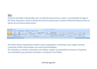 Ver:
Contém comandos relacionados com as vistas do documento, o zoom, a visualização da régua e
De linhas de grelha e ainda a divisão do ecrã em janelas para visualizar diferentes documentos ou
partes de um mesmo documento.




Para além destes separadores existem outros separadores contextuais, que surgem quando
a executar tarefas relacionadas com essas funcionalidades.
Por exemplo, se estamos a formatar uma tabela, surgem os separadores Estrutura e Esquema,
com comandos que permitem formatar e manipular uma Tabela.



                                        Profª Alda Vagarinho
 