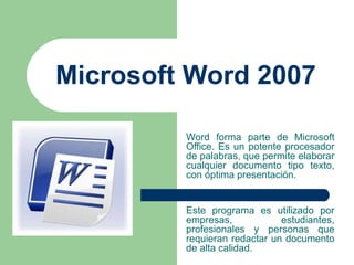 Microsoft Word 2007 Word forma parte de Microsoft Office. Es un potente procesador de palabras, que permite elaborar cualquier documento tipo texto, con óptima presentación. Este programa es utilizado por empresas, estudiantes, profesionales y personas que requieran redactar un documento de alta calidad.   