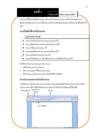-1-


                    บทที่ 1
                                            Microsoft Office Word 2007
                                                       Office Word 2007

โปรแกรมนี้ใช้สาหรับพิมพ์งานเอกสารต่างๆ เช่น จดหมาย รายงาน หนังสื อ วิทยานิพนธ์ และ
จัดรู ปแบบให้ดูสวยงาม นอกจากนี้ยงสามารถสร้างงานพิมพ์แบบคอลัมน์ (คล้ายงานหนังสื อพิมพ์) ได้
                                ั
ด้วย

การเริ่มต้ นใช้ งานโปรแกรม
       จุดประสงค์ การเรี ยนรู้
      สามารถเริ่ มใช้งานโปรแกรม Microsoft Word ได้
      สามารถรู ้จกส่ วนประกอบของหน้าจอโปรแกรมได้
                   ั
      สามารถใช้งานแถบ Ribbon ได้
      สามารถพิมพ์ขอความ และการตกแต่งข้อความได้
                       ้
      สามารถบันทึกเอกสารลงใน disk ได้
      สามารถปิ ดแฟ้ มงาน การเปิ ดแฟ้ มงานใหม่ การเปิ ดแฟ้ มงานใน disk ได้

เริ่ มใช้งานโปรแกรม Microsoft Office Word
1. คลิกปุ่ ม Start บนแถบ Task bar
2. เลือก All Programs  Microsoft Office
3. เลือก Microsoft Office Word 2007 จะเปิ ดให้ใช้งานได้ทนที
                                                        ั

ส่ วนประกอบของหน้ าจอโปรแกรม
ก่อนที่จะทางานกับโปรแกรม Microsoft Office Word คุณจะต้องรู ้จกกับส่ วนประกอบของหน้าจอ
                                                                ั
โปรแกรมก่อน เพื่อจะได้เข้าใจถึงส่ วนต่างๆ ที่จะกล่าวอ้างถึงในหนังสื อเล่มนี้ได้ง่ายขึ้น
                 Quick Access
 Office Button                            Title bar
                   Toolbar




                          แถบ    Ribbon
 