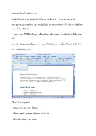 การแบ่งหน้าขึ้นหน้าใหม่ Word 2007
การจัดหน้าเอกสารใน Microsoft Word 2007 เวลาเราพิมพ์เอกสาร โปรแกรม Microsoft Word
2007 จะมีการแบ่งเอกสารให้อตโนมัติ เราไม่จาเป็ นต้องมีการเปลี่ยนแปลงหรื อตั้งค่าใดๆ แต่อย่างไรก็ตาม
ั
Microsoft Word 2007 87
บางครั้ง Word ก็ไม่ได้ทาให้เราถูกใจ หรื อตรงกับความต้องการของเราเลยทีเดียว ดังนั้น ถ้าต้องการจะ
แบ่ง
เอกสารเป็ นหน้าๆ ตามความต้องการของเรา สามารถใช้คาสั่ง แบ่งหน้าเพื่อขึ้นหน้าใหม่อตโนมัติได้ดวย
ั
้
คาสั่ง ตัวแบ่งหน้า (Page Break)

วิธีการใช้คาสั่ง Page Break
1. เปิ ดเอกสารใน Word 2007 ที่ตองการ
้
2. เลื่อนเคอร์เซอร์ ไปยังตาแหน่งที่ตองการให้แบ่งหน้า
้
3. คลิกปุ่ ม ตัวแบ่งหน้า (Page Break)

 