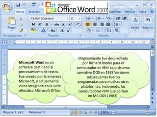 Microsoft Word es un
software destinado al
procesamiento de textos.
Fue creado por la empresa
Microsoft, y actualmente
viene integrado en la suite
ofimática Microsoft Office
Originalmente fue desarrollado
por Richard Brodie para el
computador de IBM bajo sistema
operativo DOS en 1983.Versiones
subsecuentes fueron
programadas para muchas otras
plataformas, incluyendo, las
computadoras IBM que corrían
en MS-DOS (1983).