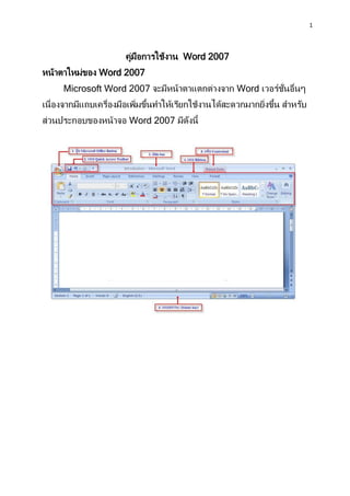 1
คู่มือการใช้งาน Word 2007
หน้าตาใหม่ของ Word 2007
Microsoft Word 2007 จะมีหน้าตาแตกต่างจาก Word เวอร์ชั่นอื่นๆ
เนื่องจากมีแถบเครื่องมือเพิ่มขึ้นทาให้เรียกใช้งานได้สะดวกมากยิ่งขึ้น สาหรับ
ส่วนประกอบของหน้าจอ Word 2007 มีดังนี้
 