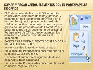 Copiar y pegar varios elementos con el Portapapeles de OfficeEl Portapapeles de Microsoft Office permite copiar varios elementos de texto y gráficos  y  pegarlos en otro documento de Office o en el mismo. Por ejemplo, puede copiar texto de , datos de un libro o una hoja de cálculo, y un gráfico de una presentación de Powert Point y pegarlos todos en un documento. Al utilizar el Portapapeles de Office, puede organizar los elementos copiados como desee en el documento. PASOS PARA COPIAR TEXTO DENTRO DE UN MISMO DOCUMENTO:Iniciamos seleccionando el texto a copiarEn la ficha del Portapapeles hacemos clic en el comando Copiar ó Ctrl + CUbicamos el cursor en el lugar donde deseo pegar el texto seleccionadoEn la ficha del Portapapeles hacemos clic en el comando Pegar ó Ctrl + V