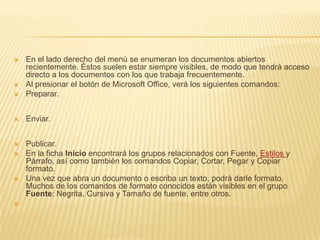 En el lado derecho del menú se enumeran los documentos abiertos recientemente. Éstos suelen estar siempre visibles, de modo que tendrá acceso directo a los documentos con los que trabaja frecuentemente. Al presionar el botón de Microsoft Office, verá los siguientes comandos:Preparar.Enviar.Publicar. En la ficha Inicio encontrará los grupos relacionados con Fuente, Estilos y Párrafo, así como también los comandos Copiar, Cortar, Pegar y Copiar formato.Una vez que abra un documento o escriba un texto, podrá darle formato. Muchos de los comandos de formato conocidos están visibles en el grupo Fuente: Negrita, Cursiva y Tamaño de fuente, entre otros. 