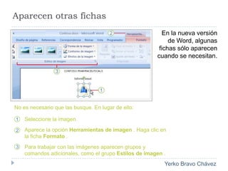 Aparecen otras fichasEn la nueva versión de Word, algunas fichas sólo aparecen cuando se necesitan. No es necesario que las busque. En lugar de ello:Seleccione la imagen.Aparece la opción Herramientas de imagen . Haga clic en la ficha Formato .Para trabajar con las imágenes aparecen grupos y comandos adicionales, como el grupo Estilos de imagen .