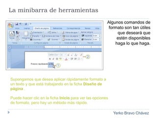 La minibarra de herramientasAlgunos comandos de formato son tan útiles que deseará que estén disponibles haga lo que haga.Supongamos que desea aplicar rápidamente formato a un texto y que está trabajando en la ficha Diseño de página . Puede hacer clic en la ficha Inicio para ver las opciones de formato, pero hay un método más rápido. 