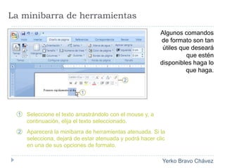 La minibarra de herramientasAlgunos comandos de formato son tan útiles que deseará que estén disponibles haga lo que haga.Seleccione el texto arrastrándolo con el mouse y, a continuación, elija el texto seleccionado.Aparecerá la minibarra de herramientas atenuada. Si la selecciona, dejará de estar atenuada y podrá hacer clic en una de sus opciones de formato. 