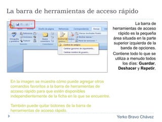 La barra de herramientas de acceso rápidoLa barra de herramientas de acceso rápido es la pequeña área situada en la parte superior izquierda de la banda de opciones.Contiene todo lo que se utiliza a menudo todos los días: Guardar, Deshacer y Repetir.En la imagen se muestra cómo puede agregar otros comandos favoritos a la barra de herramientas de acceso rápido para que estén disponibles independientemente de la ficha en la que se encuentre.También puede quitar botones de la barra de herramientas de acceso rápido.