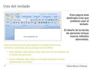 Uso del tecladoEsta página está destinada a los que prefieren usar el teclado. El diseño de la banda de opciones incluye nuevos métodos abreviados. Este cambio presenta dos grandes ventajas frente a las versiones anteriores de los programas de Office:Hay métodos abreviados para cada uno de los botones de la banda de opciones.