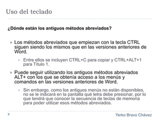 Uso del teclado ¿Dónde están los antiguos métodos abreviados?Los métodos abreviados que empiezan con la tecla CTRL siguen siendo los mismos que en las versiones anteriores de Word. Entre ellos se incluyen CTRL+C para copiar y CTRL+ALT+1 para Título 1.Puede seguir utilizando los antiguos métodos abreviados ALT+ con los que se obtenía acceso a los menús y comandos en las versiones anteriores de Word.Sin embargo, como los antiguos menús no están disponibles, no se le indicará en la pantalla qué letra debe presionar, por lo que tendrá que conocer la secuencia de teclas de memoria para poder utilizar esos métodos abreviados.
