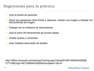 Sugerencias para la prácticaUsar la banda de opciones.Hacer que aparezcan otras fichas y, después, insertar una imagen y trabajar con Herramientas de imagen. Trabajar con la minibarra de herramientas.Usar la barra de herramientas de acceso rápido.Ocultar grupos y comandos.Usar métodos abreviados de teclado. http://office.microsoft.com/training/Training.aspx?AssetID=RP100664443082&CTT=6&Origin=RC100664433082&AxInstalled=1&c=0