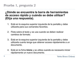Prueba 1, pregunta 2¿Dónde se encuentra la barra de herramientas de acceso rápido y cuándo se debe utilizar? (Elija una respuesta).Está en la esquina superior izquierda de la pantalla y debe utilizarla para sus comandos favoritos. Flota sobre el texto y se usa cuando se deben realizar cambios de formato. Está en la esquina superior izquierda de la pantalla y debe utilizarla cuanto tenga que obtener acceso rápidamente a un documento. Está en la ficha Inicio y se utiliza cuando es necesario iniciar rápidamente un nuevo documento. 