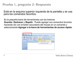 Prueba 1, pregunta 2: RespuestaEstá en la esquina superior izquierda de la pantalla y se usa para los comandos favoritos. Es la pequeña barra de herramientas con los botones Guardar, Deshacer y Repetir . Puede agregar sus comandos favoritos haciendo clic con el botón secundario del mouse en un comando y seleccionando Agregar a la barra de herramientas de acceso rápido.