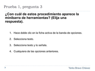 Prueba 1, pregunta 3¿Con cuál de estos procedimiento aparece la minibarra de herramientas? (Elija una respuesta).Hace doble clic en la ficha activa de la banda de opciones.Selecciona texto. Selecciona texto y lo señala. Cualquiera de las opciones anteriores. 