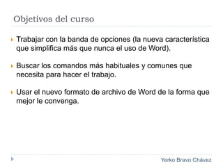 Objetivos del curso			Trabajar con la banda de opciones (la nueva característica que simplifica más que nunca el uso de Word).Buscar los comandos más habituales y comunes que necesita para hacer el trabajo.Usar el nuevo formato de archivo de Word de la forma que mejor le convenga.