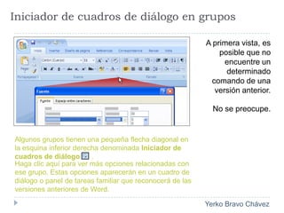Iniciador de cuadros de diálogo en gruposA primera vista, es posible que no encuentre un determinado comando de una versión anterior.No se preocupe. Algunos grupos tienen una pequeña flecha diagonal en la esquina inferior derecha denominada Iniciador de cuadros de diálogo .Haga clic aquí para ver más opciones relacionadas con ese grupo. Estas opciones aparecerán en un cuadro de diálogo o panel de tareas familiar que reconocerá de las versiones anteriores de Word. 