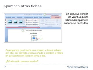 Aparecen otras fichasEn la nueva versión de Word, algunas fichas sólo aparecen cuando se necesitan. Supongamos que inserta una imagen y desea trabajar con ella; por ejemplo, desea cortarla o cambiar el modo en que aparece el texto en torno a ella. ¿Dónde están esos comandos? 