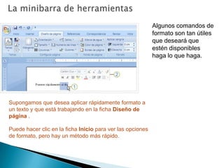 La minibarra de herramientasAlgunos comandos de formato son tan útiles que deseará que estén disponibles haga lo que haga.Supongamos que desea aplicar rápidamente formato a un texto y que está trabajando en la ficha Diseño de página . Puede hacer clic en la ficha Inicio para ver las opciones de formato, pero hay un método más rápido. 